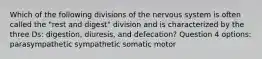 Which of the following divisions of the nervous system is often called the "rest and digest" division and is characterized by the three Ds: digestion, diuresis, and defecation? Question 4 options: parasympathetic sympathetic somatic motor