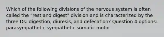 Which of the following divisions of the nervous system is often called the "rest and digest" division and is characterized by the three Ds: digestion, diuresis, and defecation? Question 4 options: parasympathetic sympathetic somatic motor