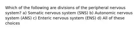 Which of the following are divisions of the peripheral nervous system? a) Somatic nervous system (SNS) b) Autonomic nervous system (ANS) c) Enteric nervous system (ENS) d) All of these choices