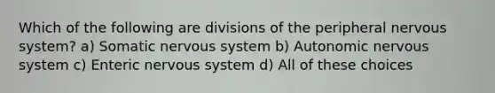 Which of the following are divisions of the peripheral nervous system? a) Somatic nervous system b) Autonomic nervous system c) Enteric nervous system d) All of these choices