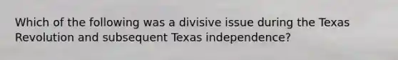 Which of the following was a divisive issue during the Texas Revolution and subsequent Texas independence?