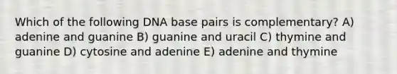 Which of the following DNA base pairs is complementary? A) adenine and guanine B) guanine and uracil C) thymine and guanine D) cytosine and adenine E) adenine and thymine