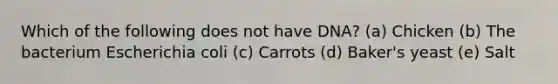 Which of the following does not have DNA? (a) Chicken (b) The bacterium Escherichia coli (c) Carrots (d) Baker's yeast (e) Salt