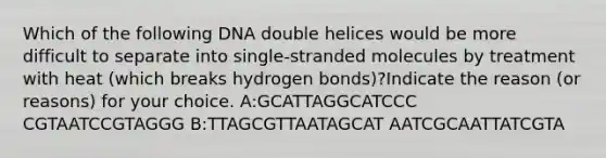 Which of the following DNA double helices would be more difficult to separate into single-stranded molecules by treatment with heat (which breaks hydrogen bonds)?Indicate the reason (or reasons) for your choice. A:GCATTAGGCATCCC CGTAATCCGTAGGG B:TTAGCGTTAATAGCAT AATCGCAATTATCGTA