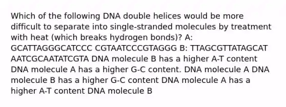 Which of the following DNA double helices would be more difficult to separate into single-stranded molecules by treatment with heat (which breaks hydrogen bonds)? A: GCATTAGGGCATCCC CGTAATCCCGTAGGG B: TTAGCGTTATAGCAT AATCGCAATATCGTA DNA molecule B has a higher A-T content DNA molecule A has a higher G-C content. DNA molecule A DNA molecule B has a higher G-C content DNA molecule A has a higher A-T content DNA molecule B