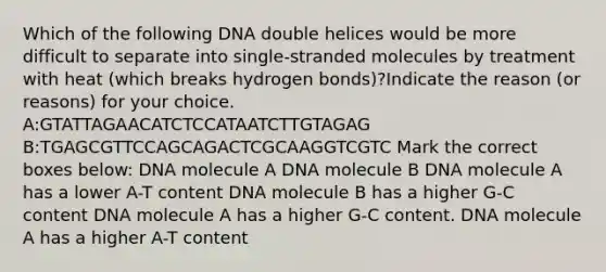 Which of the following DNA double helices would be more difficult to separate into single-stranded molecules by treatment with heat (which breaks hydrogen bonds)?Indicate the reason (or reasons) for your choice. A:GTATTAGAACATCTCCATAATCTTGTAGAG B:TGAGCGTTCCAGCAGACTCGCAAGGTCGTC Mark the correct boxes below: DNA molecule A DNA molecule B DNA molecule A has a lower A-T content DNA molecule B has a higher G-C content DNA molecule A has a higher G-C content. DNA molecule A has a higher A-T content