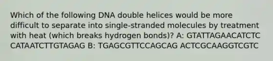 Which of the following DNA double helices would be more difficult to separate into single-stranded molecules by treatment with heat (which breaks hydrogen bonds)? A: GTATTAGAACATCTC CATAATCTTGTAGAG B: TGAGCGTTCCAGCAG ACTCGCAAGGTCGTC