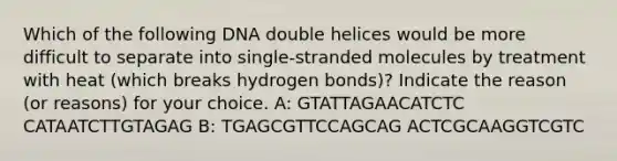 Which of the following DNA double helices would be more difficult to separate into single-stranded molecules by treatment with heat (which breaks hydrogen bonds)? Indicate the reason (or reasons) for your choice. A: GTATTAGAACATCTC CATAATCTTGTAGAG B: TGAGCGTTCCAGCAG ACTCGCAAGGTCGTC