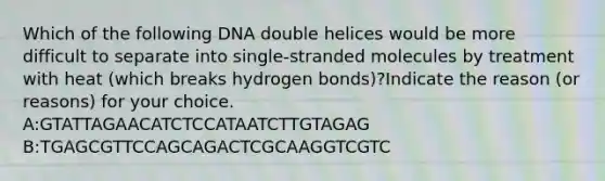 Which of the following DNA double helices would be more difficult to separate into single-stranded molecules by treatment with heat (which breaks hydrogen bonds)?Indicate the reason (or reasons) for your choice. A:GTATTAGAACATCTCCATAATCTTGTAGAG B:TGAGCGTTCCAGCAGACTCGCAAGGTCGTC