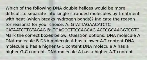 Which of the following DNA double helices would be more difficult to separate into single-stranded molecules by treatment with heat (which breaks hydrogen bonds)? Indicate the reason (or reasons) for your choice. A: GTATTAGAACATCTC CATAATCTTGTAGAG B: TGAGCGTTCCAGCAG ACTCGCAAGGTCGTC Mark the correct boxes below: Question options: DNA molecule A DNA molecule B DNA molecule A has a lower A-T content DNA molecule B has a higher G-C content DNA molecule A has a higher G-C content. DNA molecule A has a higher A-T content