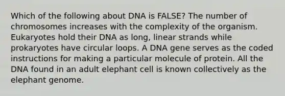 Which of the following about DNA is FALSE? The number of chromosomes increases with the complexity of the organism. Eukaryotes hold their DNA as long, linear strands while prokaryotes have circular loops. A DNA gene serves as the coded instructions for making a particular molecule of protein. All the DNA found in an adult elephant cell is known collectively as the elephant genome.