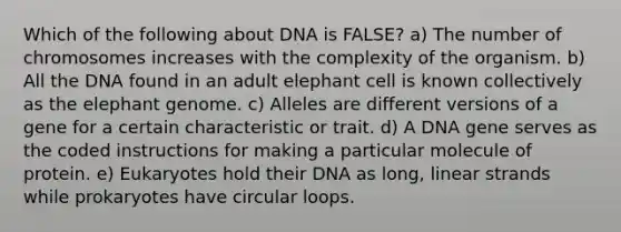 Which of the following about DNA is FALSE? a) The number of chromosomes increases with the complexity of the organism. b) All the DNA found in an adult elephant cell is known collectively as the elephant genome. c) Alleles are different versions of a gene for a certain characteristic or trait. d) A DNA gene serves as the coded instructions for making a particular molecule of protein. e) Eukaryotes hold their DNA as long, linear strands while prokaryotes have circular loops.