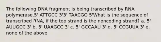 The following DNA fragment is being transcribed by RNA polymerase.5' ATTGCC 3'3' TAACGG 5'What is the sequence of transcribed RNA, if the top strand is the noncoding strand? a. 5' AUUGCC 3' b. 5' UAAGCC 3' c. 5' GCCAAU 3' d. 5' CCGUUA 3' e. none of the above