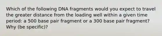 Which of the following DNA fragments would you expect to travel the greater distance from the loading well within a given time period: a 500 base pair fragment or a 300 base pair fragment? Why (be specific)?