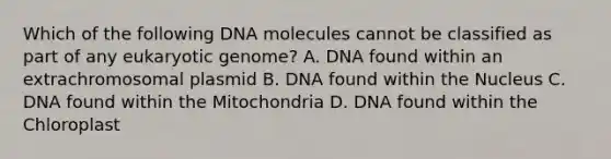 Which of the following DNA molecules cannot be classified as part of any eukaryotic genome? A. DNA found within an extrachromosomal plasmid B. DNA found within the Nucleus C. DNA found within the Mitochondria D. DNA found within the Chloroplast