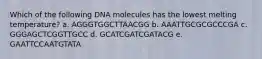 Which of the following DNA molecules has the lowest melting temperature? a. AGGGTGGCTTAACGG b. AAATTGCGCGCCCGA c. GGGAGCTCGGTTGCC d. GCATCGATCGATACG e. GAATTCCAATGTATA