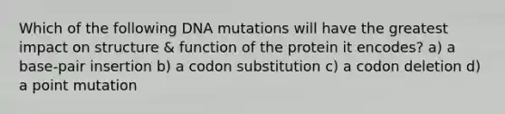 Which of the following DNA mutations will have the greatest impact on structure & function of the protein it encodes? a) a base-pair insertion b) a codon substitution c) a codon deletion d) a point mutation