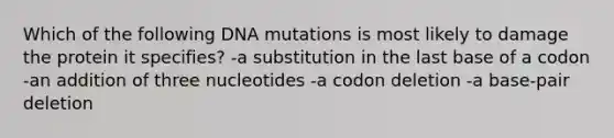 Which of the following DNA mutations is most likely to damage the protein it specifies? -a substitution in the last base of a codon -an addition of three nucleotides -a codon deletion -a base-pair deletion