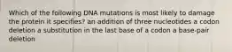 Which of the following DNA mutations is most likely to damage the protein it specifies? an addition of three nucleotides a codon deletion a substitution in the last base of a codon a base-pair deletion