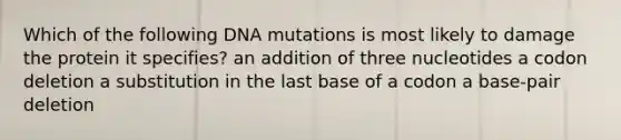 Which of the following DNA mutations is most likely to damage the protein it specifies? an addition of three nucleotides a codon deletion a substitution in the last base of a codon a base-pair deletion