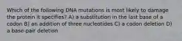 Which of the following DNA mutations is most likely to damage the protein it specifies? A) a substitution in the last base of a codon B) an addition of three nucleotides C) a codon deletion D) a base-pair deletion