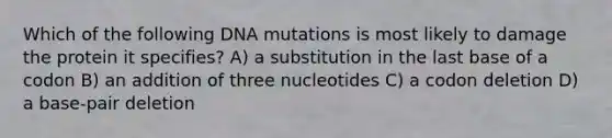 Which of the following DNA mutations is most likely to damage the protein it specifies? A) a substitution in the last base of a codon B) an addition of three nucleotides C) a codon deletion D) a base-pair deletion