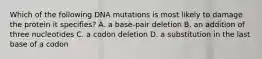 Which of the following DNA mutations is most likely to damage the protein it specifies? A. a base-pair deletion B. an addition of three nucleotides C. a codon deletion D. a substitution in the last base of a codon