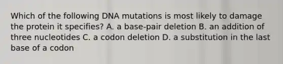 Which of the following DNA mutations is most likely to damage the protein it specifies? A. a base-pair deletion B. an addition of three nucleotides C. a codon deletion D. a substitution in the last base of a codon