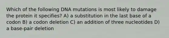 Which of the following DNA mutations is most likely to damage the protein it specifies? A) a substitution in the last base of a codon B) a codon deletion C) an addition of three nucleotides D) a base-pair deletion