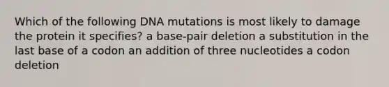 Which of the following DNA mutations is most likely to damage the protein it specifies? a base-pair deletion a substitution in the last base of a codon an addition of three nucleotides a codon deletion