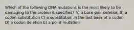 Which of the following DNA mutations is the most likely to be damaging to the protein it specifies? A) a base-pair deletion B) a codon substitution C) a substitution in the last base of a codon D) a codon deletion E) a point mutation