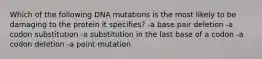 Which of the following DNA mutations is the most likely to be damaging to the protein it specifies? -a base pair deletion -a codon substitution -a substitution in the last base of a codon -a codon deletion -a point mutation