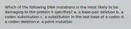 Which of the following DNA mutations is the most likely to be damaging to the protein it specifies? a. a base-pair deletion b. a codon substitution c. a substitution in the last base of a codon d. a codon deletion e. a point mutation