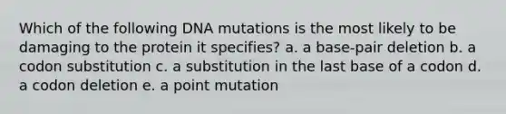 Which of the following DNA mutations is the most likely to be damaging to the protein it specifies? a. a base-pair deletion b. a codon substitution c. a substitution in the last base of a codon d. a codon deletion e. a point mutation