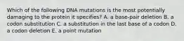 Which of the following DNA mutations is the most potentially damaging to the protein it specifies? A. a base-pair deletion B. a codon substitution C. a substitution in the last base of a codon D. a codon deletion E. a point mutation