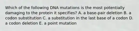 Which of the following DNA mutations is the most potentially damaging to the protein it specifies? A. a base-pair deletion B. a codon substitution C. a substitution in the last base of a codon D. a codon deletion E. a point mutation