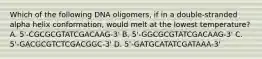 Which of the following DNA oligomers, if in a double-stranded alpha helix conformation, would melt at the lowest temperature? A. 5'-CGCGCGTATCGACAAG-3' B. 5'-GGCGCGTATCGACAAG-3' C. 5'-GACGCGTCTCGACGGC-3' D. 5'-GATGCATATCGATAAA-3'