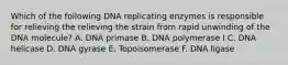 Which of the following DNA replicating enzymes is responsible for relieving the relieving the strain from rapid unwinding of the DNA molecule? A. DNA primase B. DNA polymerase I C. DNA helicase D. DNA gyrase E. Topoisomerase F. DNA ligase