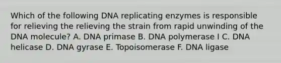 Which of the following DNA replicating enzymes is responsible for relieving the relieving the strain from rapid unwinding of the DNA molecule? A. DNA primase B. DNA polymerase I C. DNA helicase D. DNA gyrase E. Topoisomerase F. DNA ligase