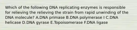 Which of the following DNA replicating enzymes is responsible for relieving the relieving the strain from rapid unwinding of the DNA molecule? A.DNA primase B.DNA polymerase I C.DNA helicase D.DNA gyrase E.Topoisomerase F.DNA ligase