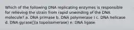 Which of the following DNA replicating enzymes is responsible for relieving the strain from rapid unwinding of the DNA molecule? a. DNA primase b. DNA polymerase I c. DNA helicase d. DNA gyrase(a topoisomerase) e. DNA ligase