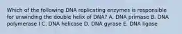 Which of the following DNA replicating enzymes is responsible for unwinding the double helix of DNA? A. DNA primase B. DNA polymerase I C. DNA helicase D. DNA gyrase E. DNA ligase