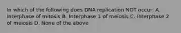 In which of the following does DNA replication NOT occur: A. Interphase of mitosis B. Interphase 1 of meiosis C. Interphase 2 of meiosis D. None of the above