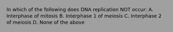 In which of the following does DNA replication NOT occur: A. Interphase of mitosis B. Interphase 1 of meiosis C. Interphase 2 of meiosis D. None of the above