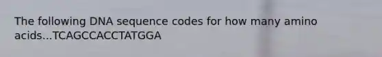 The following DNA sequence codes for how many amino acids...TCAGCCACCTATGGA