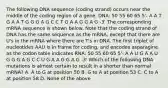 The following DNA sequence (coding strand) occurs near the middle of the coding region of a gene. DNA: 50 55 60 65 5'- A A T G A A T G G G A G C C T G A A G G A G -3' The corresponding mRNA sequence is shown below. Note that the coding strand of DNA has the same sequence as the mRNA, except that there are U's in the mRNA where there are T's in DNA. The first triplet of nucleotides AAU is in frame for coding, and encodes asparagine as the codon table indicates RNA: 50 55 60 65 5'- A A U G A A U G G G A G C C U G A A G G A G -3' Which of the following DNA mutations is almost certain to result in a shorter than normal mRNA? A. A to G at position 50 B. G to A at position 53 C. C to A at position 58 D. None of the above