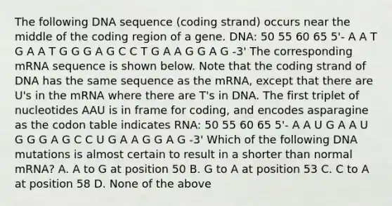 The following DNA sequence (coding strand) occurs near the middle of the coding region of a gene. DNA: 50 55 60 65 5'- A A T G A A T G G G A G C C T G A A G G A G -3' The corresponding mRNA sequence is shown below. Note that the coding strand of DNA has the same sequence as the mRNA, except that there are U's in the mRNA where there are T's in DNA. The first triplet of nucleotides AAU is in frame for coding, and encodes asparagine as the codon table indicates RNA: 50 55 60 65 5'- A A U G A A U G G G A G C C U G A A G G A G -3' Which of the following DNA mutations is almost certain to result in a shorter than normal mRNA? A. A to G at position 50 B. G to A at position 53 C. C to A at position 58 D. None of the above