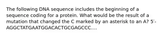 The following DNA sequence includes the beginning of a sequence coding for a protein. What would be the result of a mutation that changed the C marked by an asterisk to an A? 5′- AGGCTATGAATGGACACTGCGAGCCC....