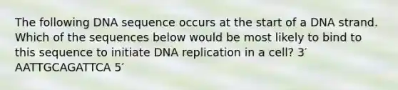 The following DNA sequence occurs at the start of a DNA strand. Which of the sequences below would be most likely to bind to this sequence to initiate DNA replication in a cell? 3′ AATTGCAGATTCA 5′