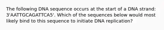 The following DNA sequence occurs at the start of a DNA strand: 3'AATTGCAGATTCA5'. Which of the sequences below would most likely bind to this sequence to initiate DNA replication?